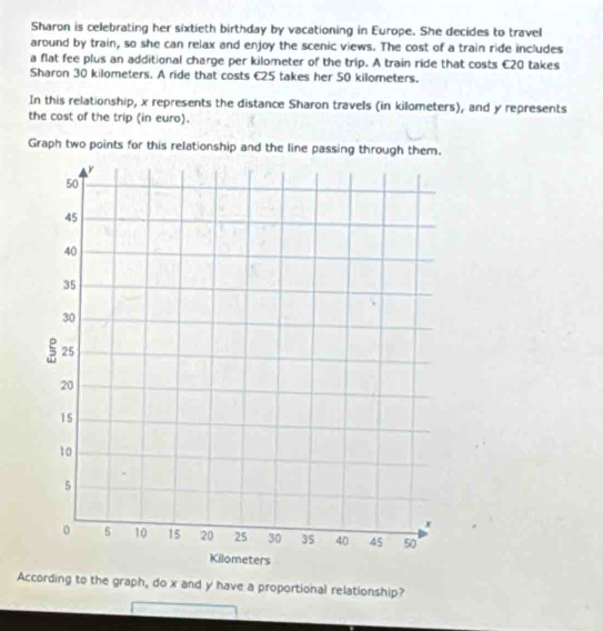 Sharon is celebrating her sixtieth birthday by vacationing in Europe. She decides to travel 
around by train, so she can relax and enjoy the scenic views. The cost of a train ride includes 
a flat fee plus an additional charge per kilometer of the trip. A train ride that costs €20 takes 
Sharon 30 kilometers. A ride that costs €25 takes her 50 kilometers. 
In this relationship, x represents the distance Sharon travels (in kilometers), and y represents 
the cost of the trip (in euro). 
Graph two points for this relationship and the line passing through them. 
According to the graph, do x and y have a proportional relationship?