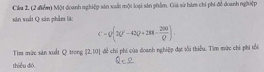 Một doanh nghiệp sản xuất một loại sản phẩm. Giả sử hàm chi phí để doanh nghiệp 
sản xuất Q sản phẩm là:
C=Q(2Q^2-42Q+288- 200/Q ). 
Tìm mức sản xuất Q trong [2,10] để chi phí của doanh nghiệp đạt tối thiểu. Tìm mức chi phí tối 
thiều đó.