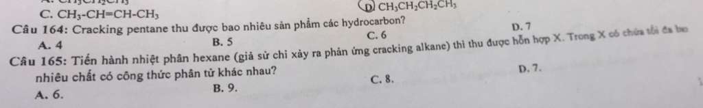 D CH_3CH_2CH_2CH_3
C. CH_3-CH=CH-CH_3
Câu 164: Cracking pentane thu được bao nhiêu sản phẩm các hydrocarbon?
D. 7
A. 4 B. 5
C. 6
Câu 165: Tiến hành nhiệt phân hexane (giả sử chí xảy ra phản ứng cracking alkane) thì thu được hỗn hợp X. Trong X có chứa tôi đa bo
nhiêu chất có công thức phân tử khác nhau? D. 7.
C. 8.
A. 6. B. 9.