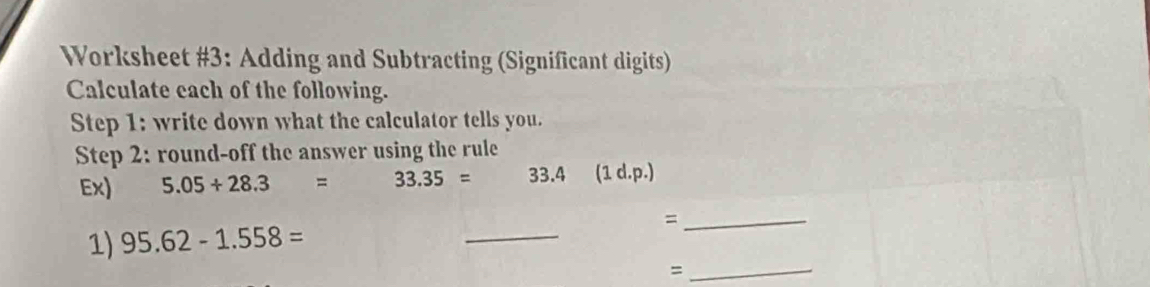 Worksheet #3: Adding and Subtracting (Significant digits) 
Calculate each of the following. 
Step 1: write down what the calculator tells you. 
Step 2: round-off the answer using the rule 
Ex) 5.05+28.3= 33.35= 33.4 (1 d.p.) 
_= 
1) 95.62-1.558=
_ 
_=