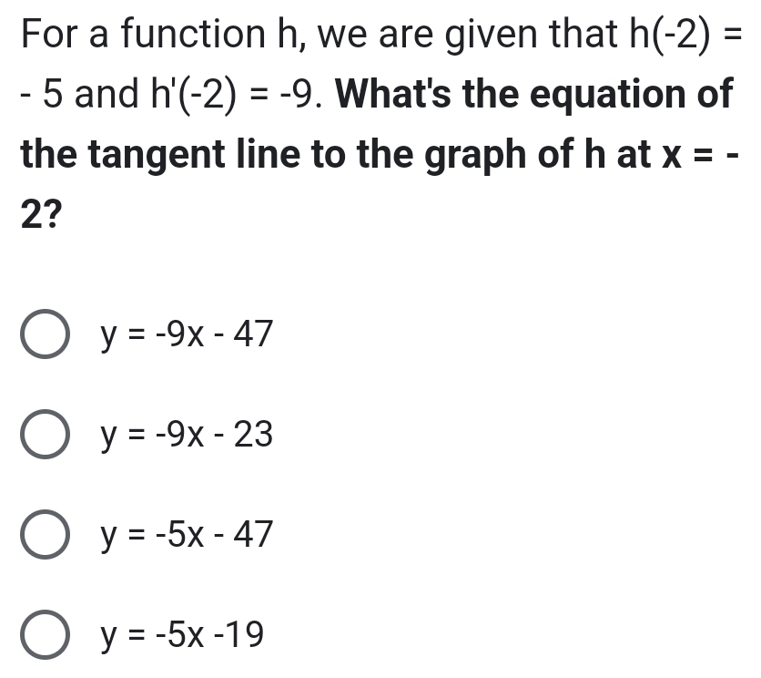 For a function h, we are given that h(-2)=
- 5 and h'(-2)=-9. What's the equation of
the tangent line to the graph of h at x=-
2?
y=-9x-47
y=-9x-23
y=-5x-47
y=-5x-19