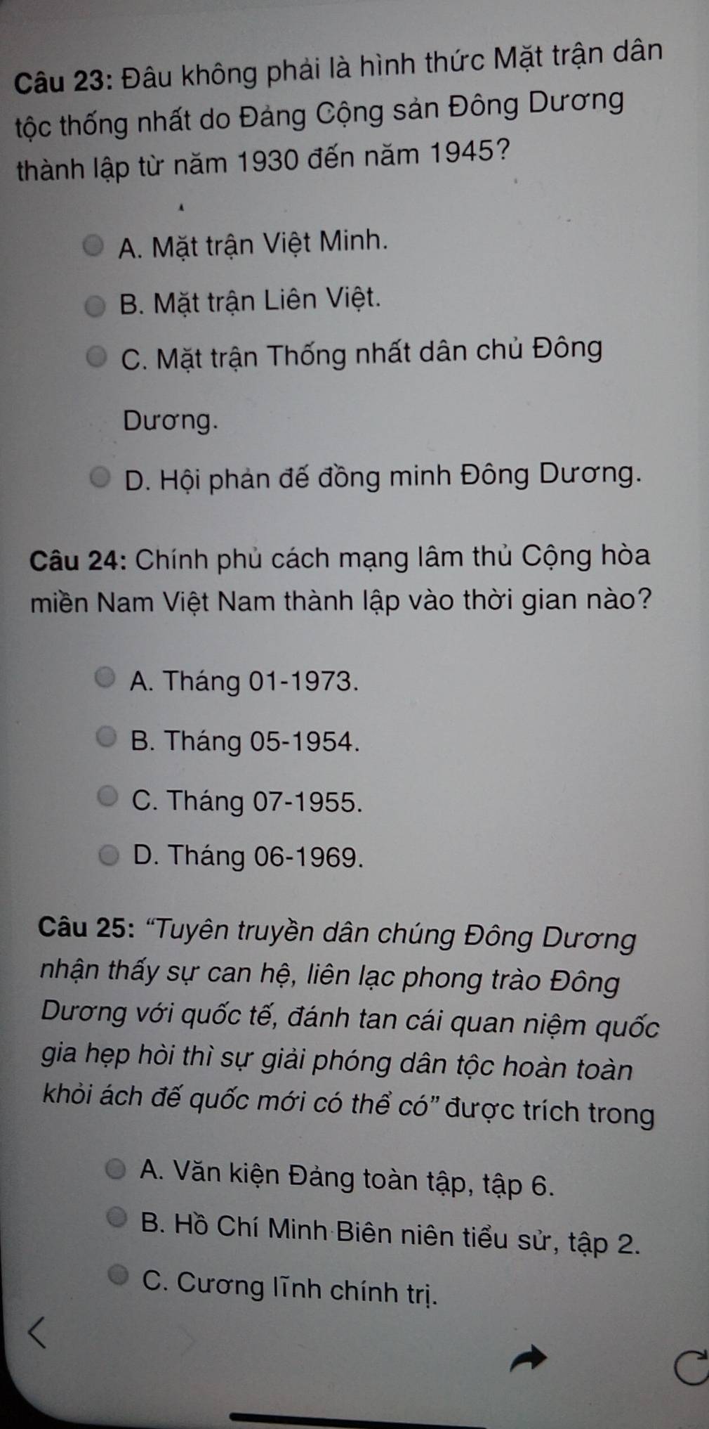 Đâu không phải là hình thức Mặt trận dân
tộc thống nhất do Đảng Cộng sản Đông Dương
thành lập từ năm 1930 đến năm 1945?
A. Mặt trận Việt Minh.
B. Mặt trận Liên Việt.
C. Mặt trận Thống nhất dân chủ Đông
Dương.
D. Hội phản đế đồng minh Đông Dương.
Câu 24: Chính phủ cách mạng lâm thủ Cộng hòa
miền Nam Việt Nam thành lập vào thời gian nào?
A. Tháng 01 -1973.
B. Tháng 05 -1954.
C. Tháng 07 - 1955.
D. Tháng 06 -1969.
Câu 25: “Tuyên truyền dân chúng Đông Dương
nhận thấy sự can hệ, liên lạc phong trào Đông
Dương với quốc tế, đánh tan cái quan niệm quốc
gia hẹp hòi thì sự giải phóng dân tộc hoàn toàn
khỏi ách đế quốc mới có thể có" được trích trong
A. Văn kiện Đảng toàn tập, tập 6.
B. Hồ Chí Minh Biên niên tiểu sử, tập 2.
C. Cương lĩnh chính trị.