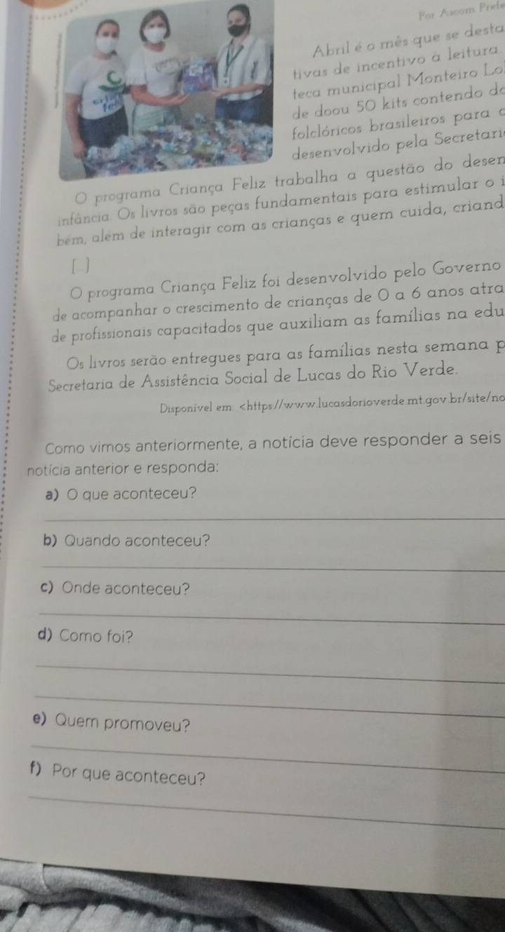 For Ascom Prefe 
Abril é o mês que se desta 
tivas de incentivo à leitura 
teca municipal Monteiro Lo 
de doou 50 kits contendo do 
folclóricos brasileiros para e 
desenvolvido pela Secretari 
O programa Criança Feliz trabalha a questão do desen 
infância. Os livros são peças fundamentais para estimular o i 
bém, além de interagir com as crianças e quem cuida, criand 
[ ] 
O programa Criança Feliz foi desenvolvido pelo Governo 
de acompanhar o crescimento de crianças de 0 a 6 anos atra 
de profissionais capacitados que auxiliam as famílias na edu 
Os livros serão entregues para as famílias nesta semana p 
Secretaria de Assistência Social de Lucas do Rio Verde. 
Disponível em