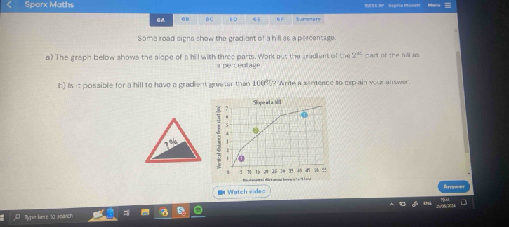 Sparx Maths 15885 XP Sophia Mowatt Menu 
6A 68 6C 6D 6E 6F Summary 
Some road signs show the gradient of a hill as a percentage. 
a) The graph below shows the slope of a hill with three parts. Work out the gradient of the 2^(ad) part of the hill as 
a percentage. 
b) Is it possible for a hill to have a gradient greater than 100%? Write a sentence to explain your answer. 
8 
Morimntall distanca femn start (m) 
Answer 
Watch video 
Type here to search