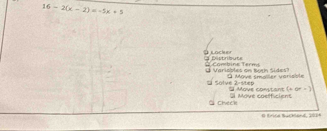 16-2(x-2)=-5x+5
Locker 
a Distribute 
Combine Terms 
* Variables on Both Sides? 
* Move smaller variable 
* Solve 2-step 
Move constant (+ or - ) 
Move coefficient 
Check 
D Erica Bückland, 2024