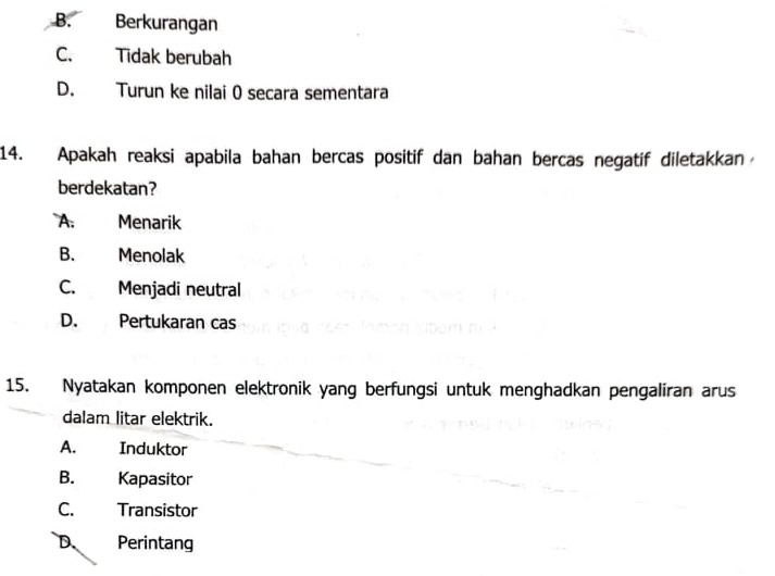 B. Berkurangan
C. Tidak berubah
D. Turun ke nilai 0 secara sementara
14. Apakah reaksi apabila bahan bercas positif dan bahan bercas negatif diletakkan
berdekatan?
A: Menarik
B. Menolak
C. Menjadi neutral
D. Pertukaran cas
15. Nyatakan komponen elektronik yang berfungsi untuk menghadkan pengaliran arus
dalam litar elektrik.
A. Induktor
B. Kapasitor
C. Transistor
D. Perintang