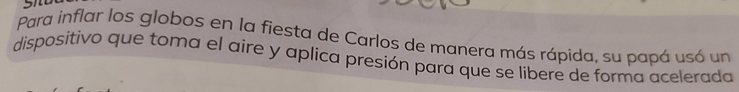 Para inflar los globos en la fiesta de Carlos de manera más rápida, su papá usó un 
dispositivo que toma el aire y aplica presión para que se libere de forma acelerada