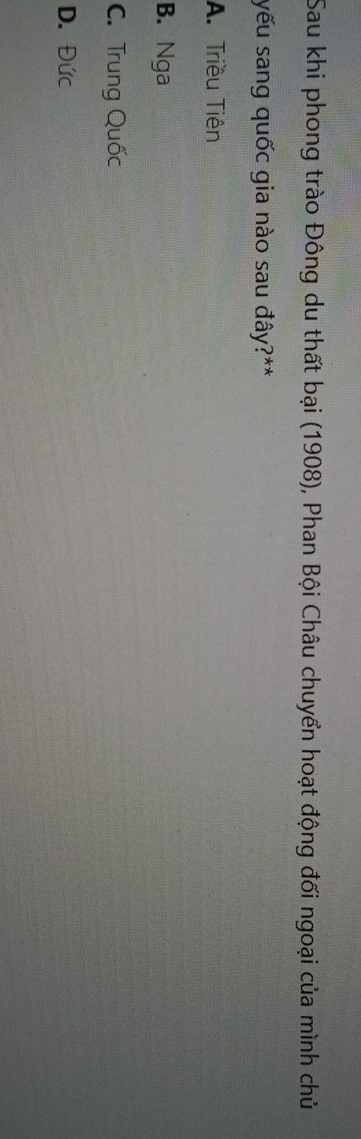 Sau khi phong trào Đông du thất bại (1908), Phan Bội Châu chuyển hoạt động đối ngoại của mình chủ
yếu sang quốc gia nào sau đây?**
A. Triều Tiên
B. Nga
C. Trung Quốc
D. Đức