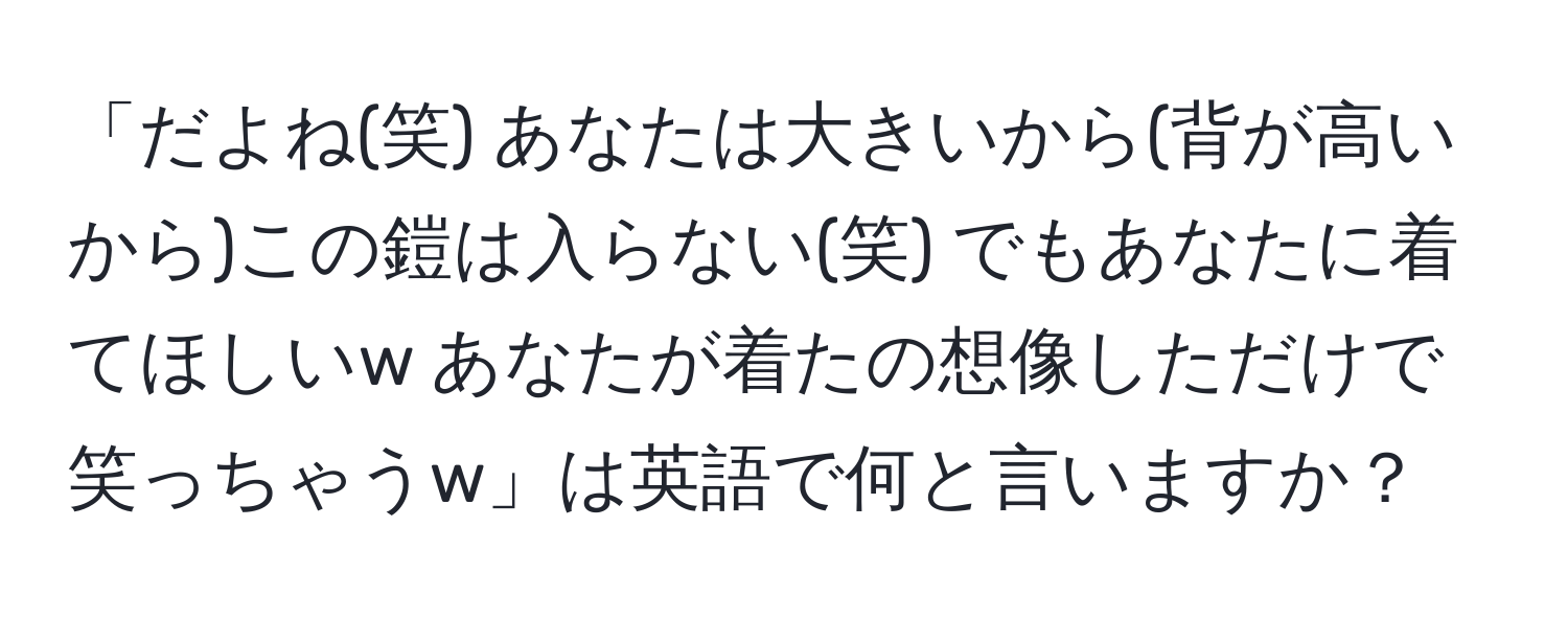 「だよね(笑) あなたは大きいから(背が高いから)この鎧は入らない(笑) でもあなたに着てほしいw あなたが着たの想像しただけで笑っちゃうw」は英語で何と言いますか？