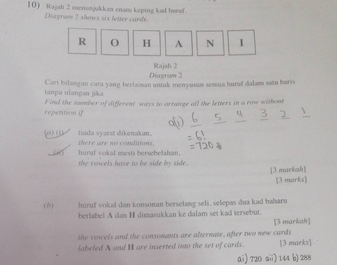 Rajah 2 menunjukkan enam keping kad huruf.
Diagram 2 shows six letter cards.
R O H A N I
Rajah 2
Diagram 2
Cari bilangan cara yang berlainan untuk menyusun semua huruf dalam satu baris
tanpa ulangan jika
Find the number of different ways to arrange all the letters in a row without
_
repetition if
_
_
_
(a)(i tiada syarat dikenakan.
there are no conditions.
(ii) huruf vokal mesti bersebelahan.
the vowels have to be side by side,
[3 markah]
[3 marks]
(b) huruf vokal dan konsonan berselang seli, selepas dua kad baharu
berlabel A dan H dimasukkan ke dalam set kad tersebut.
[3 markah]
the vowels and the consonants are alternate, after two new cards
labeled A and H are inserted into the set of cards. [3 marks]
ai) 720 aii) 144 b) 288