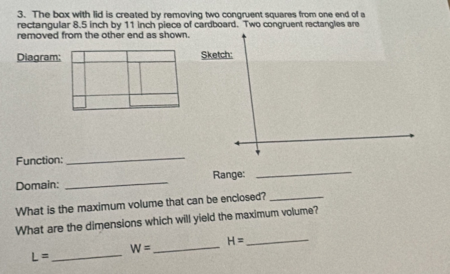 The box with lid is created by removing two congruent squares from one end of a 
rectangular 8.5 inch by 11 inch piece of cardboard. Two congruent rectangles are 
removed from the other end as shown 
Diagram: 
Function: 
_ 
Range: 
_ 
Domain: 
_ 
What is the maximum volume that can be enclosed?_ 
What are the dimensions which will yield the maximum volume? 
_ 
_ H=
W=
_ L=