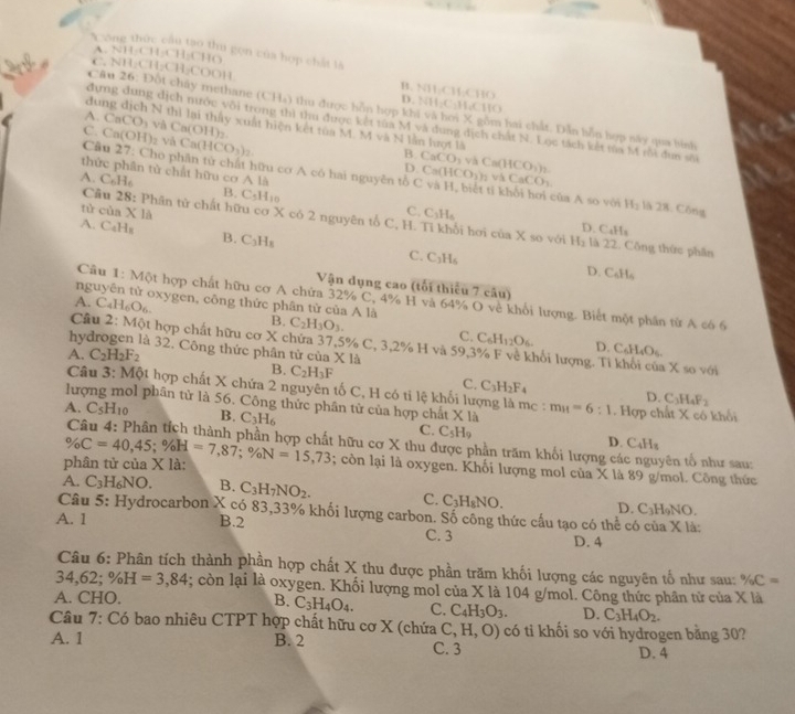 ộn cúc cầu tạo thu gọn của hợp chất là
1-8=1
C  N  H CH_2CH_3COO 1
B. NH₂CH₂CHO
D. NH;C:H;CHO
Cầu 26: Đốt chây methane (C) q_1 4 thu được hồn hợp khi và hơi X gồm hai chất. Dẫn hồn hợp này qua binh
A.
dung địch N thì lại thấy xuất hiện kết tủa M. M và N lằn hượt là
đựng dung dịch nước vôi trong thì thu được kết tùa M và dung dịch chất N. Lọc tách kết tủa M rôi đun sĩ
C. CaCO_3 vi Ca(OH)
Ca(OH)_2 và Ca(HCO_3)_2.
B. CaCO_3 và
Câu 27 :  Cho phân tử chất hữu cơ A có hai nguyên tổ Ca(HCO_3)_2 Ca(HCO_3)_2
D
vá
C CaCO_3
thức phân tử chất hữu cơ A là và H, biết tỉ khôi hơi của A so với H_2 là 28. Công
A. C_6H_6 B. C_5H_10 C_3H_6
tù cù * 1a
Câu 28 : Phân tử chất hữu cơ X có 2 nguyên tổ C, H. Tỉ khổi hơi của X so với
C. D. CaHs
A. C_4H_8 B. C_3H_8 C. C_3H_6
H_2 là 22. Công thức phần
D. C_6H_6
Vận dụng cao (tối thiếu 7 cầu)
Cầu 1: Một hợp chất hữu cơ A chữa 32% C, 4% H và 64% O về khổi lượng. Biết một phân từ A có 6
nguyên tử oxygen, công thức phân tử của A là
A. C_4H_6O_6. B. C_2H_3O_3.
C. C_6H_12O_6. D. C_6H_4O_5
Cầu 2: Một hợp chất hữu cơ X chứa 37,5% C, 3,2% H và 59,3% F về khổi lượng. Ti khối của X so với
hydrogen là 32. Công thức phân tử của
A. C_2H_2F_2 X1
B. C_2H_3F
Câu 3: Một hợp chất X chứa 2 nguyên tố C, H có ti lệ khối lượng là m_c :
C. C_3H_2F. D. C_3H_4F_2
lượng mol phân tử là 56. Công thức phân tử của hợp chất * 1a m_H=6:1.  Hợp chất X cổ khổi
A. C_5H_10 B. C_3H_6
C. C_5H_9
D. C_4H_8
phân tử của X là: % C=40,45;% H=7,87;% N=15,73 : hữu cơ X thu được phần trăm khối lượng cá yên tổ như sau:
; còn lại là oxygen. Khối lượng mol của X là 89 g/mol. Công thức
A. C_3H_6NO. B. C_3H_7NO_2. C. C_3H_8NO. D. C_3H_9N (,
Câu 5: Hydrocarbon X có 83,33% khối lượng carbon. Số công thức cầu tạo có thể có của X là:
A. 1 B.2 C. 3 D.4
Câu 6: Phân tích thành phần hợp chất X thu được phần trăm khối lượng các nguyên tố như sau: % C=
34,62; % H=3,84; còn lại là oxygen. Khối lượng mol của X là 104 g/mol. Công thức phân tử của X là
A. CHO.
B. C_3H_4O_4. C. C_4H_3O_3. D. C_3H_4O_2.
Câu 7: Có bao nhiêu CTPT hợp chất hữu cơ X (chứa C,H,O) có ti khối so với hydrogen bằng 30?
A. 1 B. 2 C. 3
D. 4