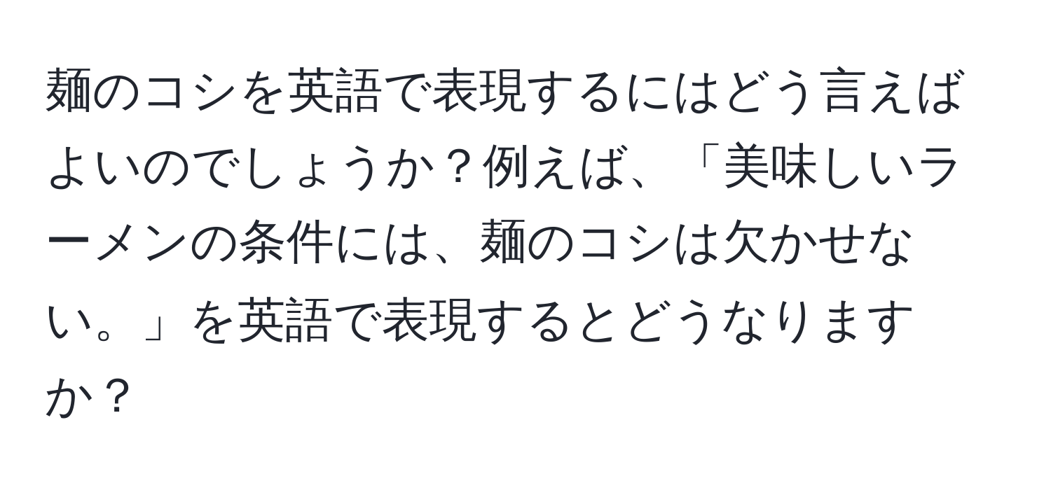 麺のコシを英語で表現するにはどう言えばよいのでしょうか？例えば、「美味しいラーメンの条件には、麺のコシは欠かせない。」を英語で表現するとどうなりますか？