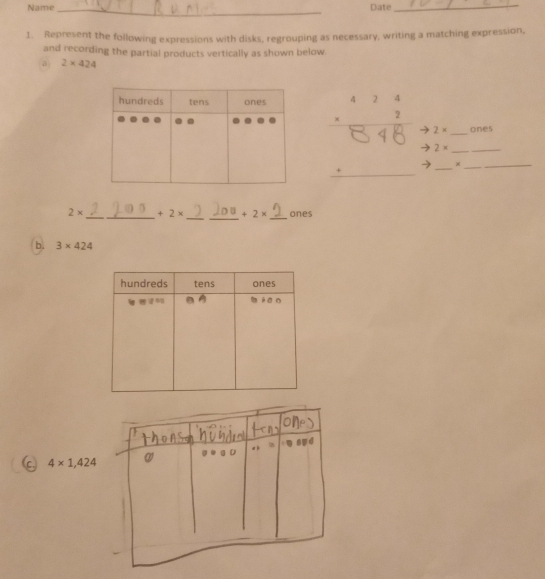 Name _Date_ 
1. Represent the following expressions with disks, regrouping as necessary, writing a matching expression, 
and recording the partial products vertically as shown below 
a 2* 424
81
2* _ ones 
_  _ 2* __ 
× 
_ 
_
2* _  +2* +2* _ ones 
b. 3* 424
(c,) 4* 1,424