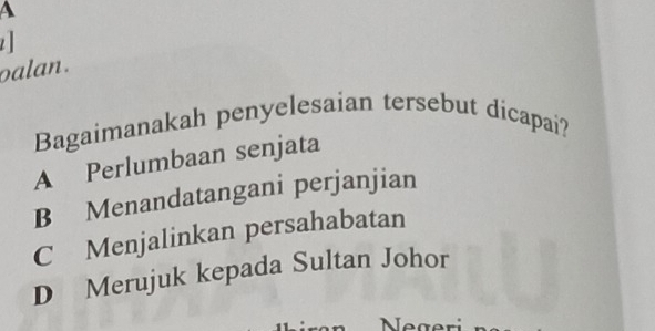 A
z 
oalan .
Bagaimanakah penyelesaian tersebut dicapai?
A Perlumbaan senjata
B Menandatangani perjanjian
C Menjalinkan persahabatan
D Merujuk kepada Sultan Johor
Negeri