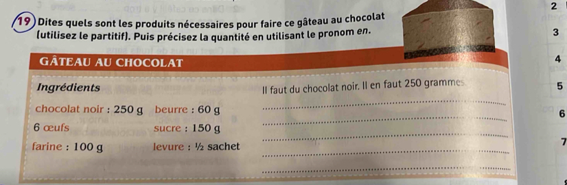 2 
19) Dites quels sont les produits nécessaires pour faire ce gâteau au chocolat 
(utilisez le partitif). Puis précisez la quantité en utilisant le pronom en. 
3 
GÂTEAU AU CHOCOLAT 
4 
Ingrédients II faut du chocolat noir. Il en faut 250 grammes
5 
_ 
_ 
chocolat noir : 250 g beurre : 60 g 6
_ 
6 œufs sucre : 150 g
farine : 100 g levure : ½ sachet_ 
7 
__