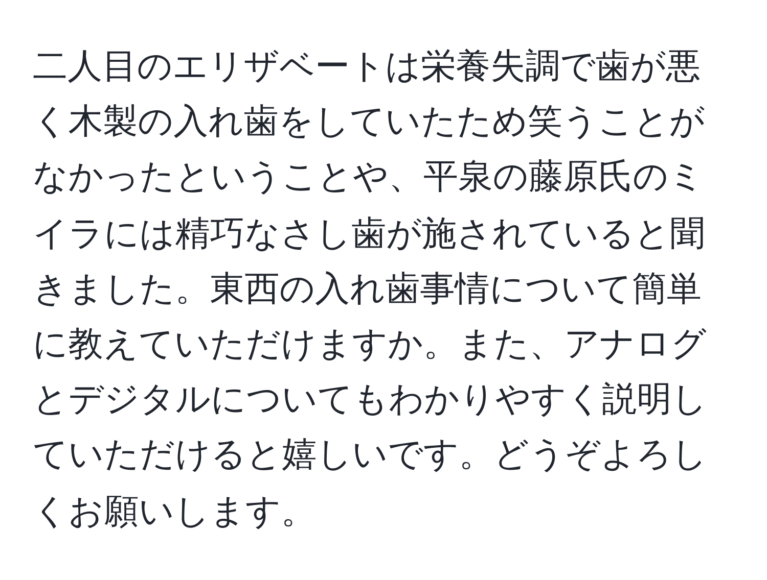 二人目のエリザベートは栄養失調で歯が悪く木製の入れ歯をしていたため笑うことがなかったということや、平泉の藤原氏のミイラには精巧なさし歯が施されていると聞きました。東西の入れ歯事情について簡単に教えていただけますか。また、アナログとデジタルについてもわかりやすく説明していただけると嬉しいです。どうぞよろしくお願いします。