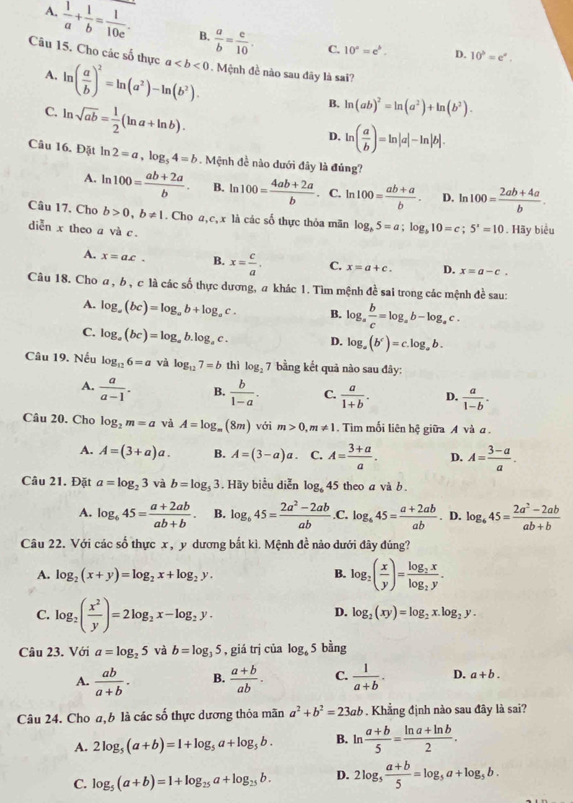 A.  1/a + 1/b = 1/10e . B.  a/b = e/10 .
C. 10^a=e^b. D. 10^b=e^a.
Câu 15. Cho các số thực a. Mệnh đề nào sau đãy là sai?
A. ln ( a/b )^2=ln (a^2)-ln (b^2).
C. ln sqrt(ab)= 1/2 (ln a+ln b).
B. ln (ab)^2=ln (a^2)+ln (b^2).
D. ln ( a/b )=ln |a|-ln |b|.
Câu 16. Đặt ln 2=a,log _54=b Mệnh đề nào dưới đây là đúng?
A. ln 100= (ab+2a)/b . B. ln 100= (4ab+2a)/b . C. ln 100= (ab+a)/b . D. l 100= (2ab+4a)/b .
Câu 17. Cho b>0,b!= 1. Cho a,c, x là các số thực thỏa mãn log _b5=a;log _b10=c;5^x=10. Hãy biểu
diễn x theo a và c.
A. x=a.c. B. x= c/a . C. x=a+c. D. x=a-c.
Câu 18. Cho a , b , c là các số thực dương, a khác 1. Tìm mệnh đề sai trong các mệnh đề sau:
A. log _a(bc)=log _ab+log _ac.
B. log _a b/c =log _ab-log _ac.
C. log _a(bc)=log _ab.log _ac.
D. log _a(b^c)=c.log _ab.
Câu 19. Nếu log _126=a và log _127=b thì log _27 bằng kết quả nào sau đây:
A.  a/a-1 .  b/1-a . C.  a/1+b .  a/1-b .
B.
D.
Câu 20. Cho log _2m=a và A=log _m(8m) với m>0,m!= 1. Tìm mối liên hệ giữa A và α .
A. A=(3+a)a. B. A=(3-a)a. C. A= (3+a)/a . D. A= (3-a)/a .
Câu 21. Đặt a=log _23 và b=log _53. Hãy biểu diễn log _645 theo a và b .
A. log _645= (a+2ab)/ab+b . B. log _645= (2a^2-2ab)/ab  .C. log _645= (a+2ab)/ab . D. log _645= (2a^2-2ab)/ab+b 
Câu 22. Với các số thực x, y dương bắt kì. Mệnh đề nào dưới đây đúng?
A. log _2(x+y)=log _2x+log _2y. B. log _2( x/y )=frac log _2xlog _2y.
C. log _2( x^2/y )=2log _2x-log _2y.
D. log _2(xy)=log _2x.log _2y.
Câu 23. Với a=log _25 và b=log _35 , giá trị của log _65 bằng
A.  ab/a+b .  (a+b)/ab . C.  1/a+b . D. a+b.
B.
Câu 24. Cho a, b là các số thực dương thỏa mãn a^2+b^2=23ab. Khẳng định nào sau đây là sai?
A. 2log _5(a+b)=1+log _5a+log _5b. B. ln  (a+b)/5 = (ln a+ln b)/2 .
C. log _5(a+b)=1+log _25a+log _25b. D. 2log _5 (a+b)/5 =log _5a+log _5b.