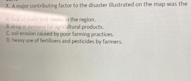 A major contributing factor to the disaster illustrated on the map was the
A. lack of rivers and creeks in the region.
B. drop in demand for agricultural products.
C. soil erosion caused by poor farming practices.
D. heavy use of fertilizers and pesticides by farmers.