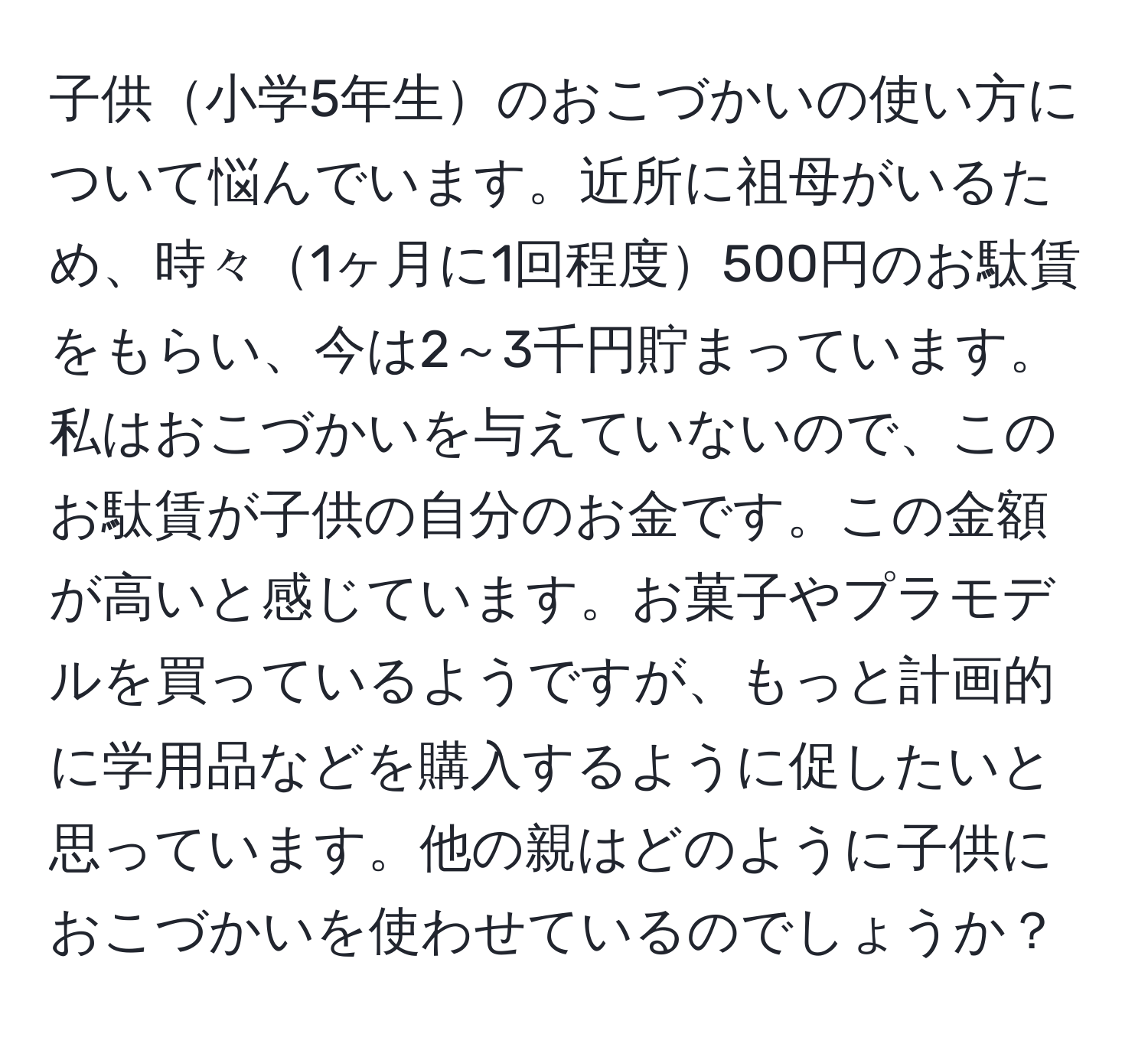 子供小学5年生のおこづかいの使い方について悩んでいます。近所に祖母がいるため、時々1ヶ月に1回程度500円のお駄賃をもらい、今は2～3千円貯まっています。私はおこづかいを与えていないので、このお駄賃が子供の自分のお金です。この金額が高いと感じています。お菓子やプラモデルを買っているようですが、もっと計画的に学用品などを購入するように促したいと思っています。他の親はどのように子供におこづかいを使わせているのでしょうか？