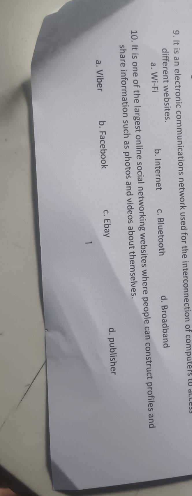 It is an electronic communications network used for the interconnection of computers to acce
different websites.
a. Wi-Fi b. Internet c. Bluetooth d. Broadband
10. It is one of the largest online social networking websites where people can construct profiles and
share information such as photos and videos about themselves.
a. Viber b. Facebook c. Ebay d. publisher
1