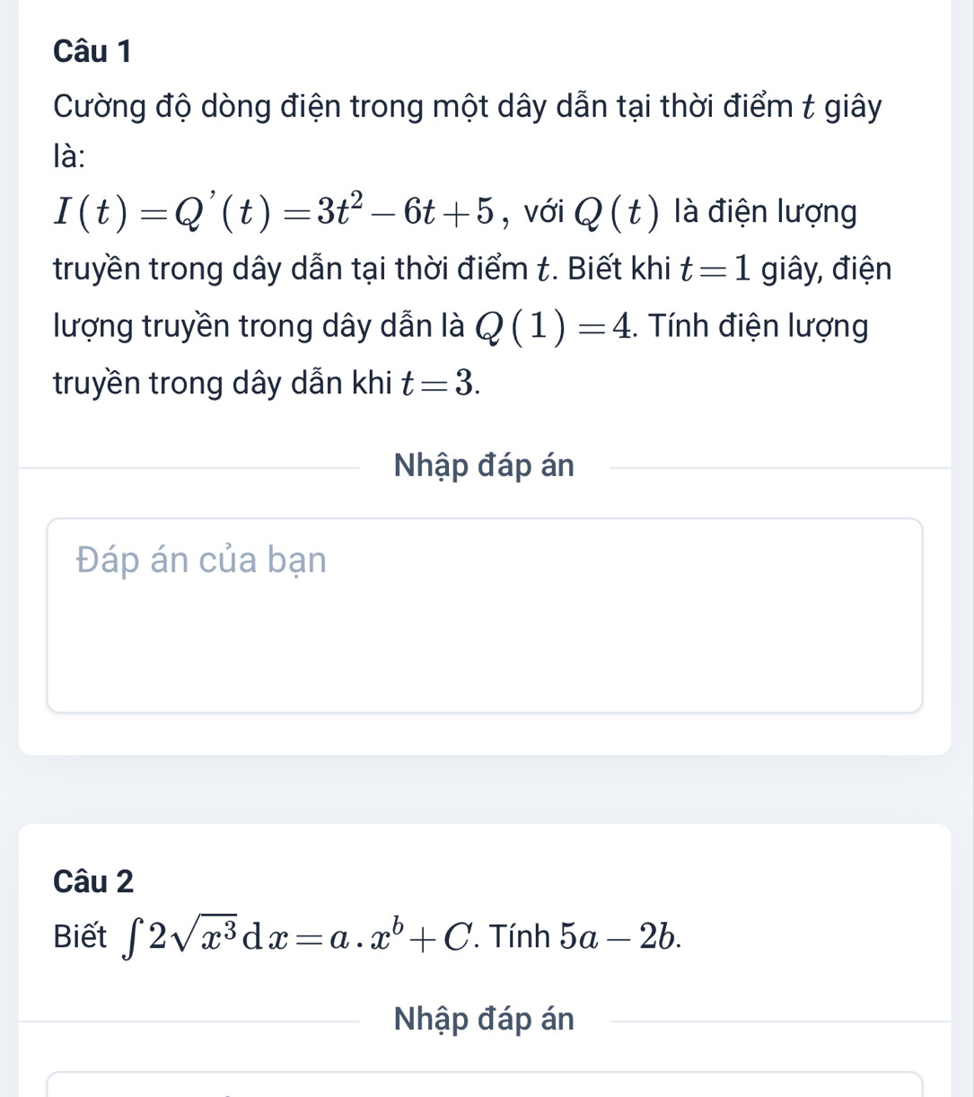 Cường độ dòng điện trong một dây dẫn tại thời điểm t giây 
là:
I(t)=Q'(t)=3t^2-6t+5 , với Q(t) là điện lượng 
truyền trong dây dẫn tại thời điểm t. Biết khi t=1 giây, điện 
lượng truyền trong dây dẫn là Q(1)=4. Tính điện lượng 
truyền trong dây dẫn khi t=3. 
Nhập đáp án 
Đáp án của bạn 
Câu 2 
Biết ∈t 2sqrt(x^3)dx=a.x^b+C. Tính 5a-2b. 
Nhập đáp án