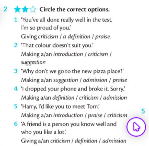 Circle the correct options.
1 ‘You’ve all done really well in the test.
I'm so proud of you.'
Giving criticism / a definition / praise.
2 ‘That colour doesn’t suit you.’
Making a/an introduction / criticism /
suggestion
3 ‘Why don’t we go to the new pizza place?’
Making a/an suggestion / admission / praise
4 ‘I dropped your phone and broke it. Sorry.’
Making a/an definition / criticism / admission
5 ‘Harry, I’d like you to meet Tom.’
Making a/an introduction / praise / criticism 5
6 ‘A friend is a person you know well and
who you like a lot.'
Giving a/an criticism / definition / admission