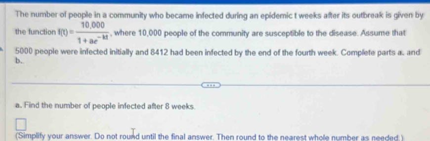 The number of people in a community who became infected during an epidemic t weeks after its outbreak is given by 
the function f(t)= (10,000)/1+ae^(-kt)  , where 10,000 people of the community are susceptible to the disease. Assume that
5000 people were infected initially and 8412 had been infected by the end of the fourth week. Complete parts a. and 
b. 
a. Find the number of people infected after 8 weeks. 
(Simplify your answer. Do not round until the final answer. Then round to the nearest whole number as needed )