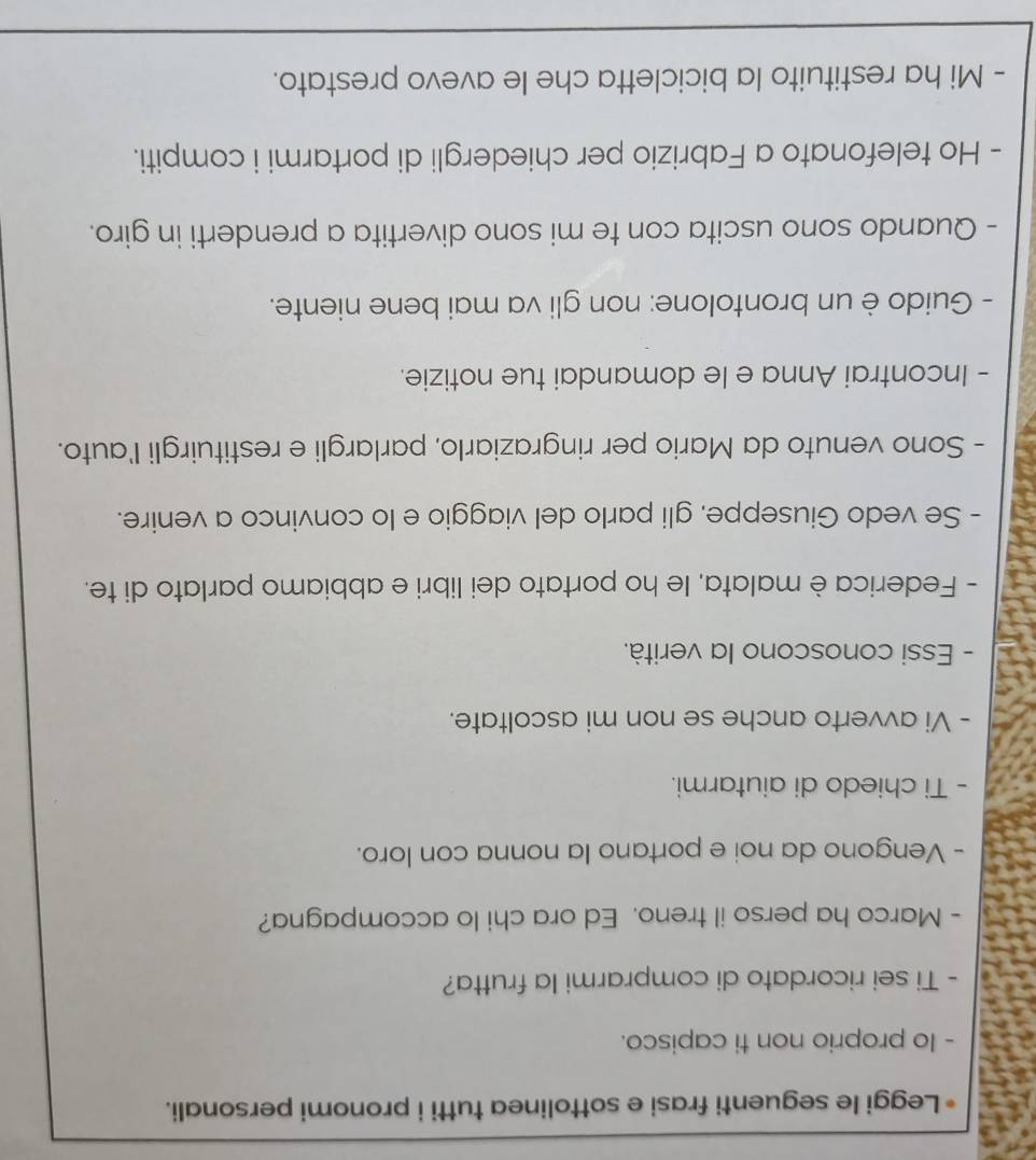 a Leggi le seguenti frasi e sottolinea tutti i pronomi personali. 
- Io proprio non ti capisco. 
- Ti sei ricordato di comprarmi la frutta? 
- Marco ha perso il treno. Ed ora chi lo accompagna? 
- Vengono da noi e portano la nonna con loro. 
- Ti chiedo di aiutarmi. 
- Vi avverto anche se non mi ascoltate. 
- Essi conoscono la verità. 
- Federica è malata, le ho portato dei libri e abbiamo parlato di te. 
- Se vedo Giuseppe, gli parlo del viaggio e lo convinco a venire. 
- Sono venuto da Mario per ringraziarlo, parlargli e restituirgli l'auto. 
- Incontrai Anna e le domandai tue notizie. 
- Guido è un brontolone: non gli va mai bene niente. 
- Quando sono uscita con te mi sono divertita a prenderti in giro. 
- Ho telefonato a Fabrizio per chiedergli di portarmi i compiti. 
- Mi ha restituito la bicicletta che le avevo prestato. 
_