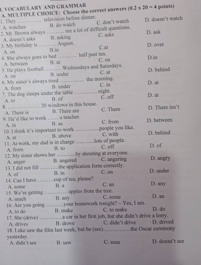 VOCABULARY AND GRAMMAR
A. MULTIPLE CHOICE: Choose the correct answers (0.2* 20=4 points)
1. They _  television before dinner.
A. watches B. do watch C. don’t watch D. doesn’t watch
2. Mr. Brown always_ me a lot of difficult questions.
A. doesn’t asks B. asking C. asks D. ask
3. My birthday is _August. C.at
A. on B.in D. over
4. She always goes to bed_ half past ten. D.in
A. between B. at C. on
5. He plays football _. Wednesdays and Saturdays. D. behind
A. on B. under C. at
6. My sister’s always tired _the morning.
A. from B. under C. in D. at
7. The dog sleeps under the table_ night. D. at
A. to B. of C. off
8. _20 windows in this house.
A. There is B. There are C. There D. There isn’t
9. He’d like to work …… a teacher.
A. in B. as C. from D. between
10. I think it’s important to work _people you like.
A. at B. above C. with D. behind
11. At work, my dad is in charge _lots of people.
A. from B. to C. off
D. of
12. My sister shows her _by shouting at everyone. D. angry
A. anger B. angered C. angering
13. I did not fill _the application form correctly.
A. of B. in C. on D. under
14. Can I have _cup of tea, please?
A. some B. a C. an D. any
15. We’re getting _apples from the tree.
A. much B. any C. some D. an
16. Are you going _.your homework tonight? - Yes, I am.
A. to do B. make C. to make D. do
17. She (drive) _.a car in her first job, but she didn’t drive a lorry.
A. drives B. drove C. didn’t drive D. drived
18. Luke saw the film last week, but he (see) _the Oscar ceremony
yesterday.
A. didn’t see B. saw C. seen D. doesn’t see