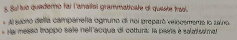 Sul tuo quaderno fai l'analisi grammaticale di queste frasi. 
Al suono della campanella ognuno di noi preparó velocemente lo zaino. 
Hai messo troppo sale nell acqua di cottura: la pasta è salatissima!