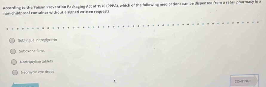 According to the Poison Prevention Packaging Act of 1970 (PPPA), which of the following medications can be dispensed from a retail pharmacy in a
non-childproof container without a signed written request?
Sublingual nitroglycerin
Suboxone films
Nortriptyline tablets
Neomycin eye drops
CONTINUE