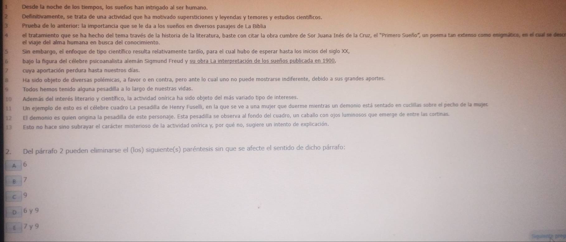 Desde la noche de los tiempos, los sueños han intrigado al ser humano.
Definitivamente, se trata de una actividad que ha motivado supersticiones y leyendas y temores y estudios científicos.
3 Prueba de lo anterior: la importancia que se le da a los sueños en diversos pasajes de La Biblia
4 el tratamiento que se ha hecho del tema través de la historia de la literatura, baste con citar la obra cumbre de Sor Juana Inés de la Cruz, el "Primero Sueño", un poema tan extenso como enigmático, en el cual se desco
el viaje del alma humana en busca del conocimiento.
5 Sin embargo, el enfoque de tipo científico resulta relativamente tardío, para el cual hubo de esperar hasta los inicios del siglo XX,
6 bajo la figura del célebre psicoanalista alemán Sigmund Freud y su obra La interpretación de los sueños publicada en 1900,
cuya aportación perdura hasta nuestros días.
8 Ha sido objeto de diversas polémicas, a favor o en contra, pero ante lo cual uno no puede mostrarse indiferente, debido a sus grandes aportes.
Todos hemos tenido alguna pesadilla a lo largo de nuestras vidas.
10 Además del interés literario y científico, la actividad onírica ha sido objeto del más variado tipo de intereses.
11 Un ejemplo de esto es el célebre cuadro La pesadilla de Henry Fuselli, en la que se ve a una mujer que duerme mientras un demonio está sentado en cuclillas sobre el pecho de la mujer
12 El demonio es quien origina la pesadilla de este personaje. Esta pesadilla se observa al fondo del cuadro, un caballo con ojos luminosos que emerge de entre las cortinas.
13 Esto no hace sino subrayar el carácter misterioso de la actividad onírica y, por qué no, sugiere un intento de explicación.
2. Del párrafo 2 pueden eliminarse el (los) siguiente(s) paréntesis sin que se afecte el sentido de dicho párrafo:
A 6
B 7
c  9
D 6 y 9
E7 y9