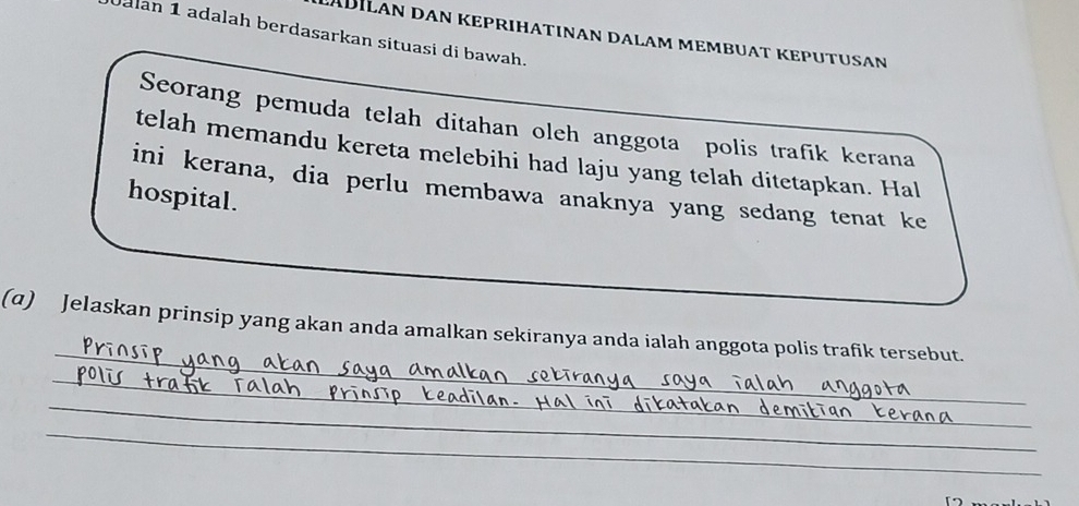 Jalan 1 adalah berdasarkan situasi di bawah. 
Seorang pemuda telah ditahan oleh anggota polis trafik kerana 
telah memandu kereta melebihi had laju yang telah ditetapkan. Hal 
ini kerana, dia perlu membawa anaknya yang sedang tenat ke 
hospital. 
_ 
(α) Jelaskan prinsip yang akan anda amalkan sekiranya anda ialah anggota polis trafik tersebut. 
_ 
_ 
_