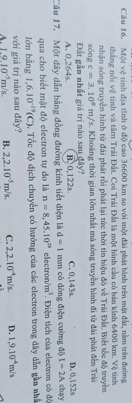 Một vệ tinh địa tĩnh ở độ cao 36600 km so với một đài phát hình trên mặt đất, nằm trên đường
thằng nối vệ tinh và tâm Trái Đất. Coi Trái Đất là một hình cầu có bán kính 6400 km. Vệ tinh
nhận sóng truyền hình từ đài phát rồi phát lại tức thời tín hiệu đó về Trái Đất. Biết tốc độ truyền
sóng c=3.10^8m/s. Khoảng thời gian lớn nhất mà sóng truyền hình đi từ đài phát đến Trái
Đất gần nhất giá trị nào sau đây?
A. 0,264s. B. 0,122s. C. 0,143s. D. 0,152s
Câu 17. Một dây dẫn bằng đồng đường kính tiết diện là d=1 mm có dòng điện cường độ I=2A chạy
qua cho biết mật độ electron tự do là n=8,45.10^(28) elec tron/m^3. Điện tích của electron có độ
lớn bằng 1,6.10^(-19)(C) Tốc độ dịch chuyển có hướng của các electron trong dây dẫn gần nhấ
với giá trị nào sau đây?
A. 1.9.10^(-5)m/s. B. 2,2.10^(-5)m/s.
C. 2, 2.10^(-4)m/s. D. 1,9.10^(-4)m/s