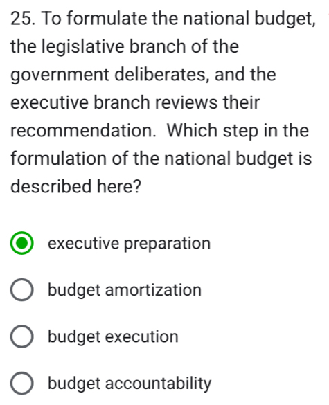 To formulate the national budget,
the legislative branch of the
government deliberates, and the
executive branch reviews their
recommendation. Which step in the
formulation of the national budget is
described here?
executive preparation
budget amortization
budget execution
budget accountability