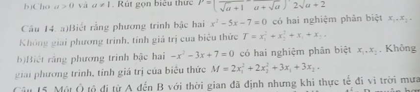 Cho a>0 và a!= 1. Rút gọn biểu thức P=(frac sqrt(a)+1a+sqrt(a))2sqrt(a+2)
Câu 14. a)Biết rằng phương trinh bậc hai x^2-5x-7=0 có hai nghiệm phản biệt x_1.x_2. 
Không giải phương trinh, tính giá trị của biêu thức T=x_1^(2+x_2^2+x_1)+x_2. 
b)Biết rằng phương trinh bậc hai -x^2-3x+7=0 có hai nghiệm phân biệt x_1, x_2. Không 
giải phương trình, tính giá trị của biêu thức M=2x_1^(2+2x_2^2+3x_1)+3x_2. 
Câu 15. Một Ô tộ đị từ A dến B với thời gian đã định nhưng khi thực tế đi vì trời mưa