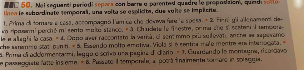 ■■□ 50。 Nei seguenti periodi separa con barre o parentesi quadre le proposizioni, quindi sotto- 
linea le subordinate temporali, una volta se esplicite, due volte se implicite. 
1. Prima di tornare a casa, accompagnò l’amica che doveva fare la spesa. * 2. Finiti gli allenamenti de- 
vo riposarmi perché mi sento molto stanco. • 3. Chiudete le finestre, prima che si scateni il tempora- 
le e allaghi la casa. • 4. Dopo aver raccontato la verità, ci sentimmo più sollevati, anche se sapevamo 
che saremmo stati puniti. • 5. Essendo molto emotiva, Viola si è sentita male mentre era interrogata. 
6. Prima di addormentarmi, leggo o scrivo una pagina di diario. º 7. Guardando le montagne, ricordavo 
e passeggiate fatte insieme. • 8. Passato il temporale, si potrà finalmente tornare in spiaggia.