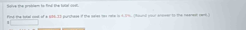 Solve the problem to find the total cost. 
Find the totall cost of a $86.33 purchase if the sales tax rate is 4.5%. (Round your answer to the nearest cent.)
$