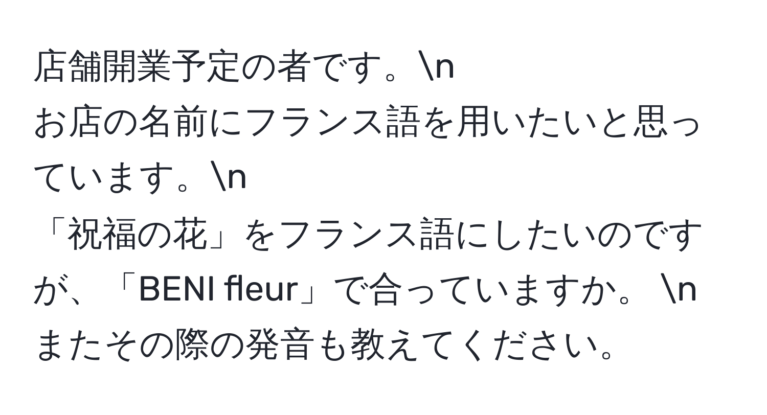 店舗開業予定の者です。n
お店の名前にフランス語を用いたいと思っています。n
「祝福の花」をフランス語にしたいのですが、「BENI fleur」で合っていますか。 n
またその際の発音も教えてください。