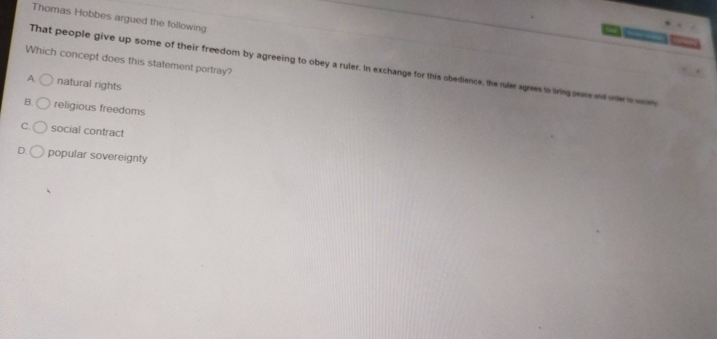 Thomas Hobbes argued the following
Which concept does this statement portray?
That people give up some of their freedom by agreeing to obey a ruler. In exchange for this obedience, the ruler agrees to bring peace and order to socisty
A. natural rights
B. religious freedoms
C. social contract
D. popular sovereignty
