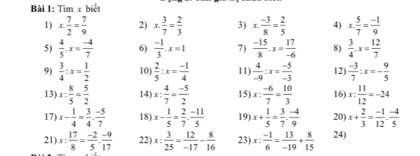 Tìm x biết
1) x. 7/2 = 7/9  2) x. 3/7 = 2/3  3) x. (-3)/8 = 2/5  4) x. 5/7 = (-1)/9 
5)  4/5 · x= (-4)/7  6)  (-1)/3 .x=1 7)  (-15)/8 .x= 17/-6  8)  3/4 · x= 12/7 
9)  3/4 :x= 1/2  10)  2/5 :x= (-1)/4  11)  4/-9 :x= (-5)/-3  12)  (-3)/7 :x=- 9/5 
13) x: 8/5 = 5/2  14) x: 4/7 = (-5)/2  15) x: (-6)/7 = 10/3  16) x: 11/12 =-24
17) x- 1/4 = 3/4 - (-5)/7  18) x- 1/5 = 2/7 - (-11)/5  19) x+ 1/5 = 3/7 . (-4)/9  20) x+ 2/3 = (-1)/12 . (-4)/5 
21) x: 17/8 = (-2)/5 . (-9)/17  22) x: 3/25 = 12/-17 - 8/16  23) x: (-1)/6 = 13/-19 + 8/15  24)