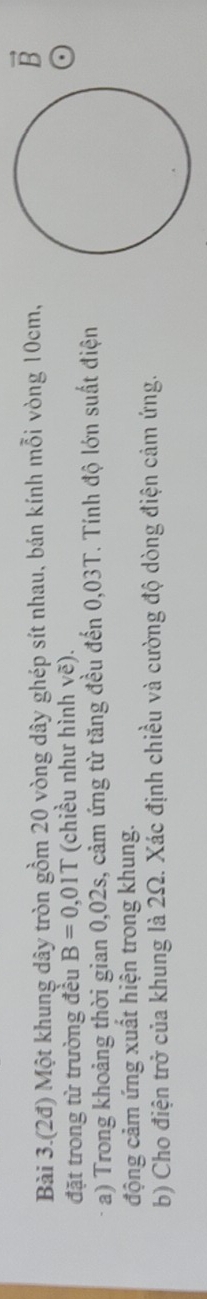 Bài 3.(2đ) Một khung dây tròn gồm 20 vòng dây ghép sít nhau, bán kính mỗi vòng 10cm, 
B 
đặt trong từ trường đều B=0,01T (chiều như hình vẽ). 
a) Trong khoảng thời gian 0,02s, cảm ứng từ tăng đều đến 0,03T. Tính độ lớn suất điện 
động cảm ứng xuất hiện trong khung. 
b) Cho điện trở của khung là 2Ω. Xác định chiều và cường độ dòng điện cảm ứng.