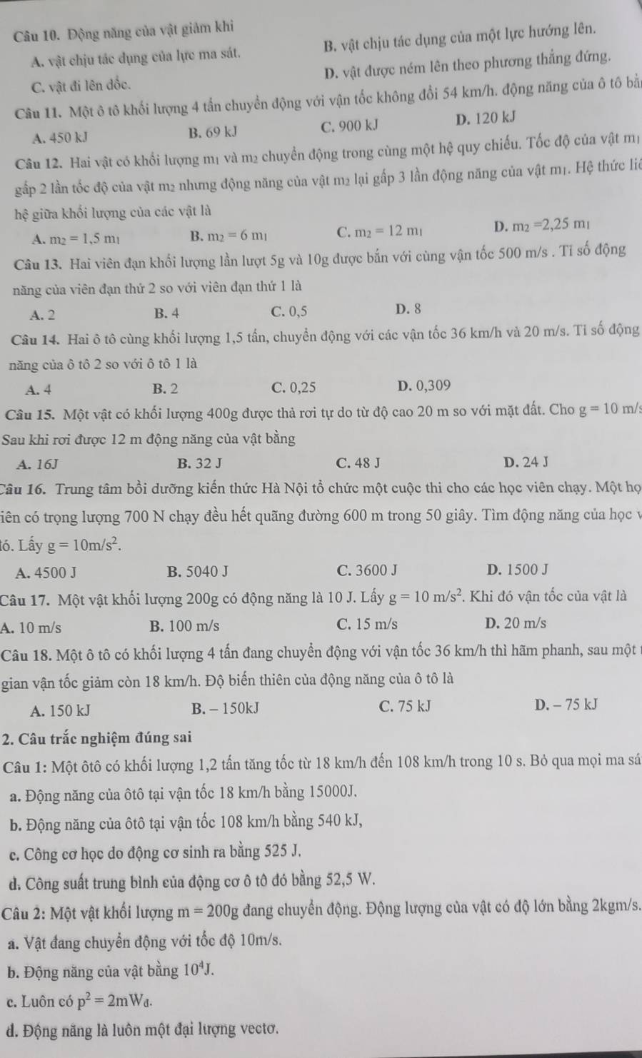 Động năng của vật giảm khi
A. vật chịu tác dụng của lực ma sát. B. vật chịu tác dụng của một lực hướng lên.
C. vật đi lên đốc. D. vật được ném lên theo phương thẳng đứng.
Câu 11. Một ô tô khối lượng 4 tấn chuyển động với vận tốc không đổi 54 km/h. động năng của ô tô bằn
A. 450 kJ B. 69 kJ C. 900 kJ D. 120 kJ
Câu 12. Hai vật có khổi lượng mị và m² chuyển động trong cùng một hệ quy chiếu. Tốc độ của vật mị
gấp 2 lần tốc độ của vật m2 nhưng động năng của vật m2 lại gấp 3 lần động năng của vật m1. Hệ thức liê
hệ giữa khối lượng của các vật là
A. m_2=1,5m_1 B. m_2=6m_1 C. m_2=12m_1 D. m_2=2,25m_1
Câu 13. Hai viên đạn khối lượng lần lượt 5g và 10g được bắn với cùng vận tốc 500 m/s . Tỉ số động
năng của viên đạn thứ 2 so với viên đạn thứ 1 là
A. 2 B. 4 C. 0,5 D. 8
Câu 14. Hai ô tô cùng khối lượng 1,5 tấn, chuyển động với các vận tốc 36 km/h và 20 m/s. Tỉ số động
năng của ô tô 2 so với ô tô 1 là
A. 4 B. 2 C. 0,25 D. 0,309
Câu 15. Một vật có khối lượng 400g được thả rơi tự do từ độ cao 20 m so với mặt đất. Cho g=10m/s
Sau khi rơi được 12 m động năng của vật bằng
A. 16J B. 32 J C. 48 J D. 24 J
Câu 16. Trung tâm bồi dưỡng kiến thức Hà Nội tổ chức một cuộc thi cho các học viên chạy. Một họ
ciên có trọng lượng 700 N chạy đều hết quãng đường 600 m trong 50 giây. Tìm động năng của học v
tó. Lấy g=10m/s^2.
A. 4500 J B. 5040 J C. 3600 J D. 1500 J
Câu 17. Một vật khối lượng 200g có động năng là 10 J. Lấy g=10m/s^2 *. Khi đó vận tốc của vật là
A. 10 m/s B. 100 m/s C. 15 m/s D. 20 m/s
Câu 18. Một ô tô có khối lượng 4 tấn đang chuyển động với vận tốc 36 km/h thì hãm phanh, sau một
gian vận tốc giảm còn 18 km/h. Độ biến thiên của động năng của ô tô là
A. 150 kJ B. - 150kJ C. 75 kJ D. - 75 kJ
2. Câu trắc nghiệm đúng sai
Câu 1: Một ôtô có khối lượng 1,2 tấn tăng tốc từ 18 km/h đến 108 km/h trong 10 s. Bỏ qua mọi ma sá
a. Động năng của ôtô tại vận tốc 18 km/h bằng 15000J.
b. Động năng của ôtô tại vận tốc 108 km/h bằng 540 kJ,
c. Công cơ học do động cơ sinh ra bằng 525 J.
d. Công suất trung bình của động cơ ô tô đó bằng 52,5 W.
Câu 2: Một vật khối lượng m=200g đang chuyển động. Động lượng của vật có độ lớn bằng 2kgm/s.
a. Vật đang chuyển động với tốc độ 10m/s.
b. Động năng của vật bằng 10^4J.
c. Luôn có p^2=2mW_d.
d. Động năng là luôn một đại lượng vectơ.