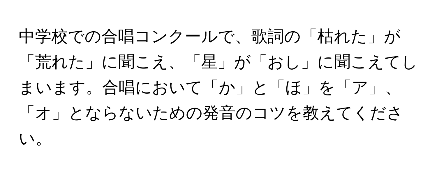 中学校での合唱コンクールで、歌詞の「枯れた」が「荒れた」に聞こえ、「星」が「おし」に聞こえてしまいます。合唱において「か」と「ほ」を「ア」、「オ」とならないための発音のコツを教えてください。