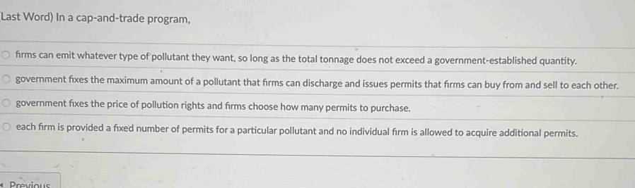 (Last Word) In a cap-and-trade program,
firms can emit whatever type of pollutant they want, so long as the total tonnage does not exceed a government-established quantity.
government fixes the maximum amount of a pollutant that firms can discharge and issues permits that firms can buy from and sell to each other.
government fixes the price of pollution rights and firms choose how many permits to purchase.
each firm is provided a fixed number of permits for a particular pollutant and no individual firm is allowed to acquire additional permits.
Previous