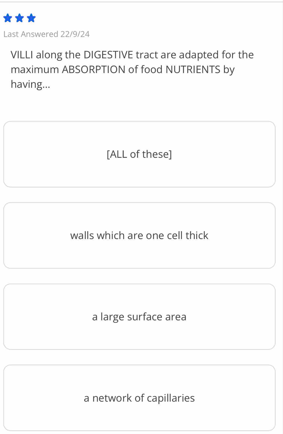 Last Answered 22/9/24
VILLI along the DIGESTIVE tract are adapted for the
maximum ABSORPTION of food NUTRIENTS by
having...
[ALL of these]
walls which are one cell thick
a large surface area
a network of capillaries