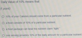 Daily Value of 10% means that
(1 point)
10% of your Calories should come from a particular nutrient.
a food consists of 10% of a particular nutrient.
a food package can bear the nutrient claim "light."
one serving provides 10% of the daily amount for a particular nutrient