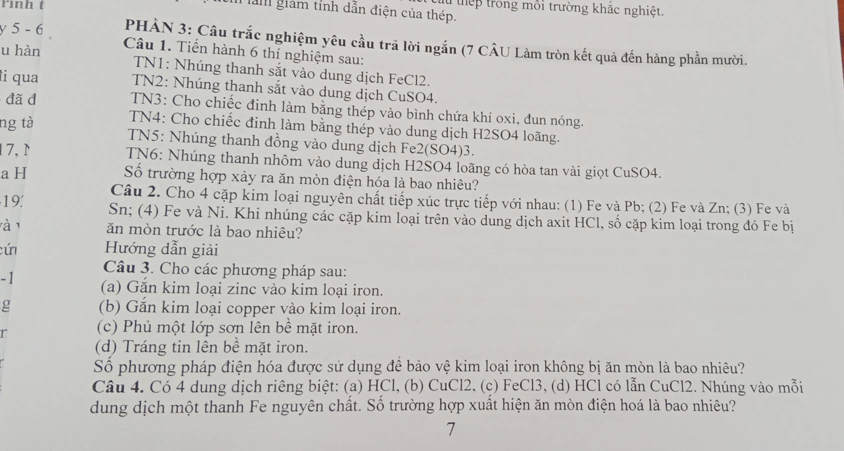 rình t
lu thếp trong môi trường khắc nghiệt.
Tàm giam tính dẫn điện của thép.
y 5 - 6
PHẢN 3: Câu trắc nghiệm yêu cầu trả lời ngắn (7 CÂU Làm tròn kết quả đến hàng phần mười.
u hàn
Câu 1. Tiến hành 6 thí nghiệm sau:
TN1: Nhúng thanh sắt vào dung dịch FeCl2.
ti qua
TN2: Nhúng thanh sắt vào dung dịch CuSO4.
đã đ
TN3: Cho chiếc đinh làm bằng thép vào bình chứa khí oxi, đun nóng.
ng tà
TN4: Cho chiếc đinh làm bằng thép vào dung dịch H2SO4 loãng.
TN5: Nhúng thanh đồng vào dung dịch Fe2(SO4)3.
17,N  TN6: Nhúng thanh nhôm vào dung dịch H2SO4 loãng có hòa tan vài giọt CuSO4.
a H Số trường hợp xảy ra ăn mòn điện hóa là bao nhiêu?
19.
Câu 2. Cho 4 cặp kim loại nguyên chất tiếp xúc trực tiếp với nhau: (1) Fe và Pb; (2) Fe và Zn; (3) Fe và
Sn; (4) Fe và Ni. Khi nhúng các cặp kim loại trên vào dung dịch axit HCl, số cặp kim loại trong đó Fe bị
và 1
ăn mòn trước là bao nhiêu?
cún Hướng dẫn giải
Câu 3. Cho các phương pháp sau:
-1
(a) Gắn kim loại zinc vào kim loại iron.
g (b) Găn kim loại copper vào kim loại iron.
r
(c) Phủ một lớp sơn lên bề mặt iron.
(d) Tráng tin lên bề mặt iron.
Số phương pháp điện hóa được sử dụng để bảo vệ kim loại iron không bị ăn mòn là bao nhiêu?
Câu 4. Có 4 dung dịch riêng biệt: (a) HCl, (b) CuCl2, (c) FeCl3, (d) HCl có lẫn CuCl2. Nhúng vào mỗi
dung dịch một thanh Fe nguyên chất. Số trường hợp xuất hiện ăn mòn điện hoá là bao nhiêu?
7