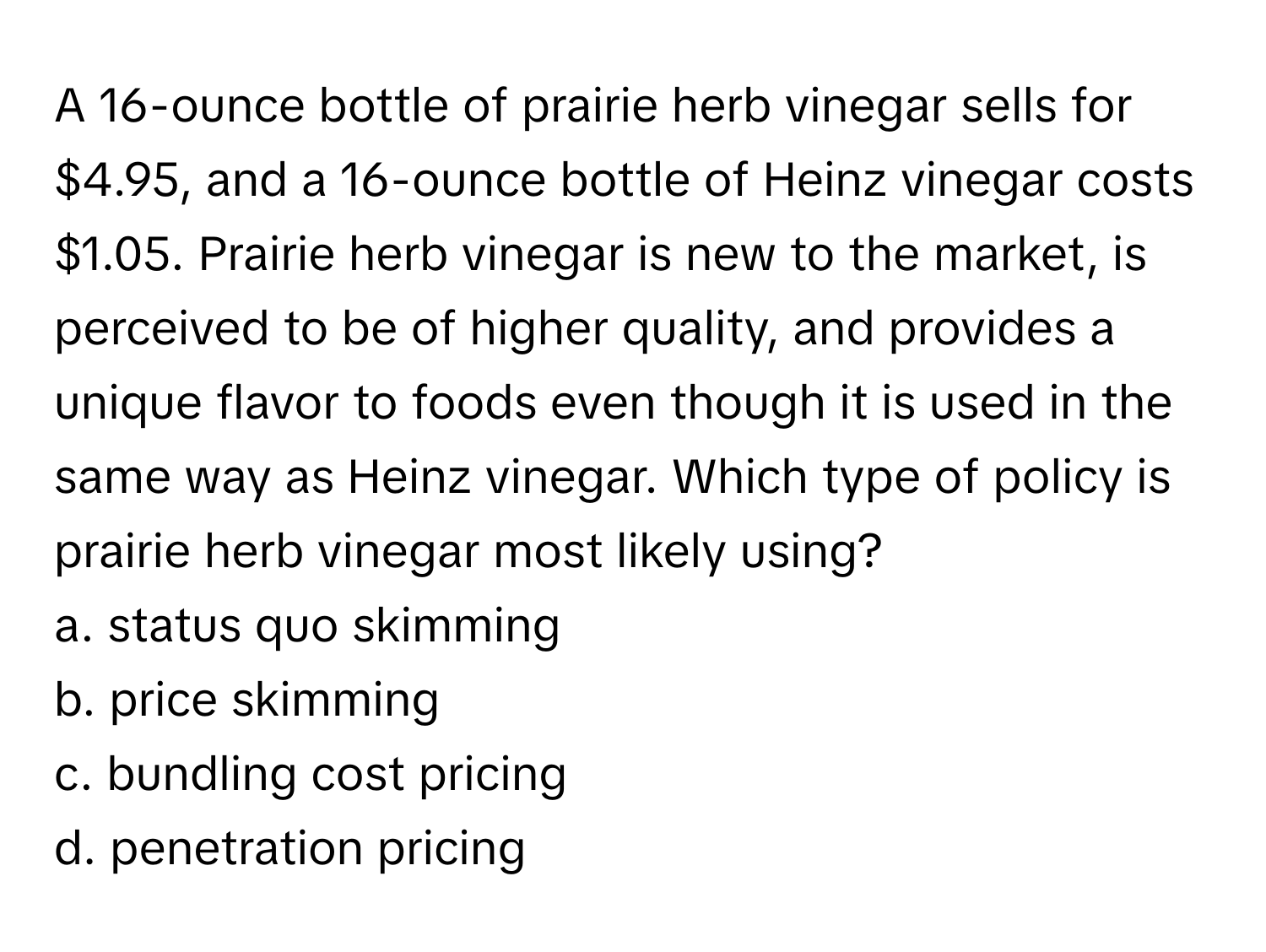 A 16-ounce bottle of prairie herb vinegar sells for $4.95, and a 16-ounce bottle of Heinz vinegar costs $1.05. Prairie herb vinegar is new to the market, is perceived to be of higher quality, and provides a unique flavor to foods even though it is used in the same way as Heinz vinegar. Which type of policy is prairie herb vinegar most likely using?

a. status quo skimming 
b. price skimming 
c. bundling cost pricing 
d. penetration pricing